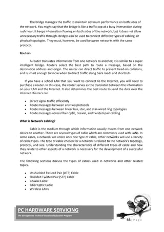 44 | P a g e
PC HARDWARE SERVICING
The Strengthened Technical-Vocational Education Program
The bridge manages the traffic to maintain optimum performance on both sides of
the network. You might say that the bridge is like a traffic cop at a busy intersection during
rush hour. It keeps information flowing on both sides of the network, but it does not allow
unnecessary traffic through. Bridges can be used to connect different types of cabling, or
physical topologies. They must, however, be used between networks with the same
protocol.
Routers
A router translates information from one network to another; it is similar to a super
intelligent bridge. Routers select the best path to route a message, based on the
destination address and origin. The router can direct traffic to prevent head-on collisions,
and is smart enough to know when to direct traffic along back roads and shortcuts.
If you have a school LAN that you want to connect to the Internet, you will need to
purchase a router. In this case, the router serves as the translator between the information
on your LAN and the Internet. It also determines the best route to send the data over the
Internet. Routers can:
• Direct signal traffic efficiently
• Route messages between any two protocols
• Route messages between linear bus, star, and star-wired ring topologies
• Route messages across fiber optic, coaxial, and twisted-pair cabling
What is Network Cabling?
Cable is the medium through which information usually moves from one network
device to another. There are several types of cable which are commonly used with LANs. In
some cases, a network will utilize only one type of cable, other networks will use a variety
of cable types. The type of cable chosen for a network is related to the network's topology,
protocol, and size. Understanding the characteristics of different types of cable and how
they relate to other aspects of a network is necessary for the development of a successful
network.
The following sections discuss the types of cables used in networks and other related
topics.
• Unshielded Twisted Pair (UTP) Cable
• Shielded Twisted Pair (STP) Cable
• Coaxial Cable
• Fiber Optic Cable
• Wireless LANs
 