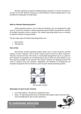 47 | P a g e
PC HARDWARE SERVICING
The Strengthened Technical-Vocational Education Program
Wireless networks are great for allowing laptop computers or remote computers to
connect to the LAN. Wireless networks are also beneficial in older buildings where it may
be difficult or impossible to install cables.
What is a Network Operating System?
Unlike operating systems, such as DOS and Windows, that are designed for single
users to control one computer, network operating systems (NOS) coordinate the activities
of multiple computers across a network. The network operating system acts as a director
to keep the network running smoothly.
The two major types of network operating systems are:
• Peer-to-Peer
• Client/Server
Peer-to-Peer
Peer-to-peer network operating systems allow users to share resources and files
located on their computers and to access shared resources found on other computers.
However, they do not have a file server or a centralized management source. In a peer-to-
peer network, all computers are considered equal; they all have the same abilities to use
the resources available on the network. Peer-to-peer networks are designed primarily for
small to medium local area networks. AppleShare and Windows for Workgroups are
examples of programs that can function as peer-to-peer network operating systems.
Peer-to-peer network
Advantages of a peer-to-peer network:
• Less initial expense - No need for a dedicated server.
• Setup - An operating system (such as Windows XP) already in place may only need
to be reconfigured for peer-to-peer operations.
 