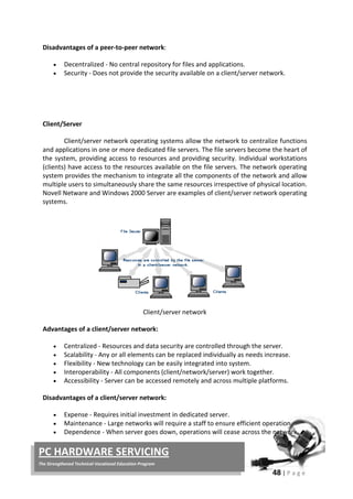 48 | P a g e
PC HARDWARE SERVICING
The Strengthened Technical-Vocational Education Program
Disadvantages of a peer-to-peer network:
• Decentralized - No central repository for files and applications.
• Security - Does not provide the security available on a client/server network.
Client/Server
Client/server network operating systems allow the network to centralize functions
and applications in one or more dedicated file servers. The file servers become the heart of
the system, providing access to resources and providing security. Individual workstations
(clients) have access to the resources available on the file servers. The network operating
system provides the mechanism to integrate all the components of the network and allow
multiple users to simultaneously share the same resources irrespective of physical location.
Novell Netware and Windows 2000 Server are examples of client/server network operating
systems.
Client/server network
Advantages of a client/server network:
• Centralized - Resources and data security are controlled through the server.
• Scalability - Any or all elements can be replaced individually as needs increase.
• Flexibility - New technology can be easily integrated into system.
• Interoperability - All components (client/network/server) work together.
• Accessibility - Server can be accessed remotely and across multiple platforms.
Disadvantages of a client/server network:
• Expense - Requires initial investment in dedicated server.
• Maintenance - Large networks will require a staff to ensure efficient operation.
• Dependence - When server goes down, operations will cease across the network.
 