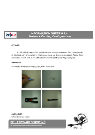 49 | P a g e
PC HARDWARE SERVICING
The Strengthened Technical-Vocational Education Program
UTP Cable
A UTP cable (category 5) is one of the most popular LAN cables. This cable consists
of 4 twisted pairs of metal wires (that means there are 8 wires in the cable). Adding RJ45
connectors at both ends of the UTP cable it becomes a LAN cable they usually use.
Preparation
You need a UTP Cable, Crimping Tool, RJ45, and Cutter
Making Cable
Follow the steps below.
 