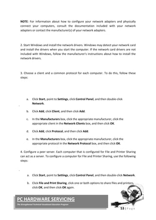 53 | P a g e
PC HARDWARE SERVICING
The Strengthened Technical-Vocational Education Program
NOTE: For information about how to configure your network adapters and physically
connect your computers, consult the documentation included with your network
adapters or contact the manufacturer(s) of your network adapters.
2. Start Windows and install the network drivers. Windows may detect your network card
and install the drivers when you start the computer. If the network card drivers are not
included with Windows, follow the manufacturer's instructions about how to install the
network drivers.
.
3. Choose a client and a common protocol for each computer. To do this, follow these
steps:
a. Click Start, point to Settings, click Control Panel, and then double-click
Network.
b. Click Add, click Client, and then click Add.
c. In the Manufacturers box, click the appropriate manufacturer, click the
appropriate client in the Network Clients box, and then click OK.
d. Click Add, click Protocol, and then click Add.
e. In the Manufacturers box, click the appropriate manufacturer, click the
appropriate protocol in the Network Protocol box, and then click OK.
.
4. Configure a peer server. Each computer that is configured for File and Printer Sharing
can act as a server. To configure a computer for File and Printer Sharing, use the following
steps:
a. Click Start, point to Settings, click Control Panel, and then double-click Network.
b. Click File and Print Sharing, click one or both options to share files and printers,
click OK, and then click OK again.
 