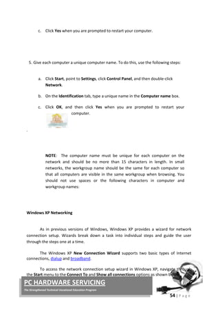 54 | P a g e
PC HARDWARE SERVICING
The Strengthened Technical-Vocational Education Program
c. Click Yes when you are prompted to restart your computer.
.
5. Give each computer a unique computer name. To do this, use the following steps:
a. Click Start, point to Settings, click Control Panel, and then double-click
Network.
b. On the Identification tab, type a unique name in the Computer name
c.
box.
Click OK, and then click Yes when you are prompted to restart your
computer.
NOTE: The computer name must be unique for each computer on the
network and should be no more than 15 characters in length. In small
networks, the workgroup name should be the same for each computer so
that all computers are visible in the same workgroup when browsing. You
should not use spaces or the following characters in computer and
workgroup names:
Windows XP Networking
As in previous versions of Windows, Windows XP provides a wizard for network
connection setup. Wizards break down a task into individual steps and guide the user
through the steps one at a time.
The Windows XP New Connection Wizard supports two basic types of Internet
connections, dialup and broadband.
To access the network connection setup wizard in Windows XP, navigate through
the Start menu to the Connect To and Show all connections options as shown below.
 