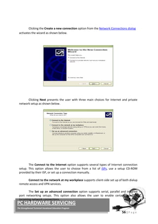 56 | P a g e
PC HARDWARE SERVICING
The Strengthened Technical-Vocational Education Program
Clicking the Create a new connection option from the Network Connections dialog
activates the wizard as shown below.
Clicking Next presents the user with three main choices for Internet and private
network setup as shown below.
The Connect to the Internet option supports several types of Internet connection
setup. This option allows the user to choose from a list of ISPs, use a setup CD-ROM
provided by their ISP, or set up a connection manually.
Connect to the network at my workplace supports client-side set up of both dialup
remote access and VPN services.
The Set up an advanced connection option supports serial, parallel and infrared
port networking setups. This option also allows the user to enable certain types of
incoming network connections.
 