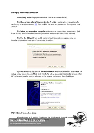 57 | P a g e
PC HARDWARE SERVICING
The Strengthened Technical-Vocational Education Program
Setting up an Internet Connection
The Getting Ready page presents three choices as shown below:
The Choose from a list of Internet Service Providers option gives instructions for
setting up an account with an ISP, then making the Internet connection through that new
account.
The Set up my connection manually option sets up connections for accounts that
have already been opened with an ISP (username and password are ready for use).
The Use the CD I got from an ISP option should be used when possessing an
installation CD-ROM from one of the service providers.
By default the first option Get online with MSN (Microsoft Network) is selected. To
set up a new connection to MSN, click Finish. To set up a new connection to various other
ISPs, change the radio button selection to the second option and then click Finish.
MSN Internet Connection Setup
After choosing MSN and clicking Finish, the Windows XP network connection wizard
closes and a new window opens as shown below.
 