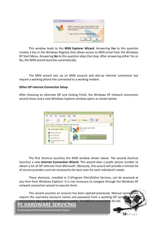 58 | P a g e
PC HARDWARE SERVICING
The Strengthened Technical-Vocational Education Program
This window leads to the MSN Explorer Wizard. Answering Yes to this question
creates a key in the Windows Registry that allows access to MSN email from the Windows
XP Start Menu. Answering No to this question skips that step. After answering either Yes or
No, the MSN wizard launches automatically.
The MSN wizard sets up an MSN account and dial-up Internet connection but
require a working phone line connected to a working modem.
Other ISP Internet Connection Setup
After choosing an alternate ISP and clicking Finish, the Windows XP network connection
wizard closes and a new Windows Explorer window opens as shown below.
The first shortcut launches the MSN window shown above. The second shortcut
launches a new Internet Connection Wizard. This wizard dials a public phone number to
obtain a list of ISP referrals from Microsoft. Obviously, this wizard will provide a limited list
of service providers and not necessarily the best ones for each individual's needs.
These shortcuts, installed in C:Program FilesOnline Services, can be accessed at
any time from Windows Explorer. It is not necessary to navigate through the Windows XP
network connection wizard to execute them.
This wizard assumes an account has been opened previously. Manual connections
require the username (account name) and password from a working ISP service. Dial-up
connections also require a telephone number; broadband connections do not.
 