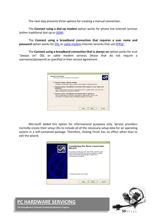 59 | P a g e
PC HARDWARE SERVICING
The Strengthened Technical-Vocational Education Program
The next step presents three options for creating a manual connection.
The Connect using a dial-up modem option works for phone line Internet services
(either traditional dial-up or ISDN).
The Connect using a broadband connection that requires a user name and
password option works for DSL or cable modem Internet services that use PPPoE.
The Connect using a broadband connection that is always on option works for true
"always on" DSL or cable modem services (those that do not require a
username/password) as specified in their service agreement.
Microsoft added this option for informational purposes only. Service providers
normally create their setup CDs to include all of the necessary setup data for an operating
system in a self-contained package. Therefore, clicking Finish has no effect other than to
exit the wizard.
 