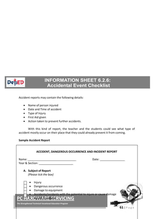 61 | P a g e
PC HARDWARE SERVICING
The Strengthened Technical-Vocational Education Program
Accident reports may contain the following details:
• Name of person injured
• Date and Time of accident
• Type of Injury
• First Aid given
• Action taken to prevent further accidents.
With this kind of report, the teacher and the students could see what type of
accident mostly occur on their place that they could already prevent it from coming.
Sample Accident Report
ACCIDENT, DANGEROUS OCCURRENCE AND INCIDENT REPORT
Name: _______________________________ Date: ________________
Year & Section: ______________________
A. Subject of Report
(Please tick the box)
• Injury
• Dangerous occurrence
• Damage to equipment
• Accidents/incidents with the potential to injure or cause damage
• Health Condition
 