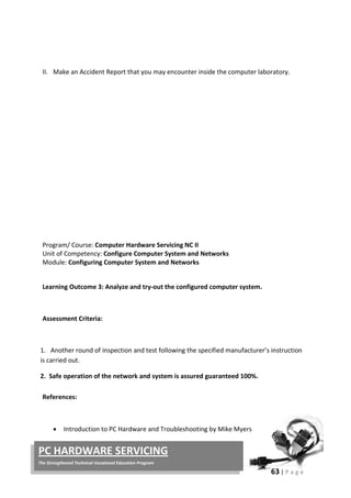 63 | P a g e
PC HARDWARE SERVICING
The Strengthened Technical-Vocational Education Program
II. Make an Accident Report that you may encounter inside the computer laboratory.
Program/ Course: Computer Hardware Servicing NC II
Unit of Competency: Configure Computer System and Networks
Module: Configuring Computer System and Networks
Learning Outcome 3: Analyze and try-out the configured computer system.
Assessment Criteria:
1. Another round of inspection and test following the specified manufacturer’s instruction
is carried out.
2. Safe operation of the network and system is assured guaranteed 100%.
References:
• Introduction to PC Hardware and Troubleshooting by Mike Myers
 