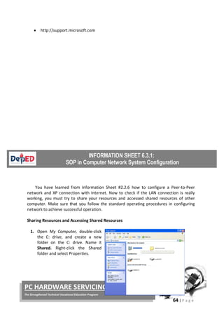64 | P a g e
PC HARDWARE SERVICING
The Strengthened Technical-Vocational Education Program
• http://support.microsoft.com
You have learned from Information Sheet #2.2.6 how to configure a Peer-to-Peer
network and XP connection with Internet. Now to check if the LAN connection is really
working, you must try to share your resources and accessed shared resources of other
computer. Make sure that you follow the standard operating procedures in configuring
network to achieve successful operation.
Sharing Resources and Accessing Shared Resources
1. Open My Computer, double-click
the C: drive, and create a new
folder on the C: drive. Name it
Shared. Right-click the Shared
folder and select Properties.
 