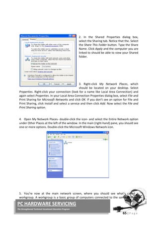 65 | P a g e
PC HARDWARE SERVICING
The Strengthened Technical-Vocational Education Program
2. In the Shared Properties dialog box,
select the Sharing tab. Notice that the. Select
the Share This Folder button. Type the Share
Name. Click Apply and the computer you are
linked to should be able to view your Shared
folder.
3. Right-click My Network Places, which
should be located on your desktop. Select
Properties. Right-click your connection (look for a name like Local Area Connection) and
again select Properties. In your Local Area Connection Properties dialog box, select File and
Print Sharing for Microsoft Networks and click OK. If you don’t see an option for File and
Print Sharing, click Install and select a service and then click Add. Now select the File and
Print Sharing option.
4. Open My Network Places- double-click the icon- and select the Entire Network option
under Other Places at the left of the window. In the main (right-hand) pane, you should see
one or more options. Double-click the Microsoft Windows Network icon.
5. You’re now at the main network screen, where you should see what’s called a
workgroup. A workgroup is a basic group of computers connected to the same Ethernet
Local Disk (C:PC 1)
 