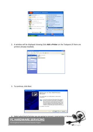 67 | P a g e
PC HARDWARE SERVICING
The Strengthened Technical-Vocational Education Program
2. A window will be displayed showing Click Add a Printer on the Taskpane (if there are
printers already installed).
3. To continue, click Next.
4. Select what kind of printer you are going to connect, Local printer or Network printer.
 