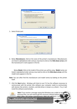 68 | P a g e
PC HARDWARE SERVICING
The Strengthened Technical-Vocational Education Program
5. Select Printer port.
6. Below Manufacturer, Click on the name of the printer's manufacturer. Manufacturers
are listed in alphabetical order and you may have to click on the little down arrow until
the manufacturer's name appears in the list.
Below Model, Click on the model of the printer you will be using. Model names are
listed in alphabetical order and you may need to click on the little down arrow until the
model name appears in the list.
Note: You can often find the manufacturer and model names by looking on the printer
itself.
7. Click the Next button. Windows will check to see if it has the software necessary to
communicate with the printer (the software your computer needs to communicate
with devices like printers, monitors, and disk drives is known as a driver). If so, it will
install the software automatically.
Note: If you receive a message saying that Windows was unable to locate the
necessary files, you will need to get the necessary software before continuing.
Most often, the printer manufacturer's Web site will have a section called
Drivers, from which you can download the software necessary to use their products. If you
 