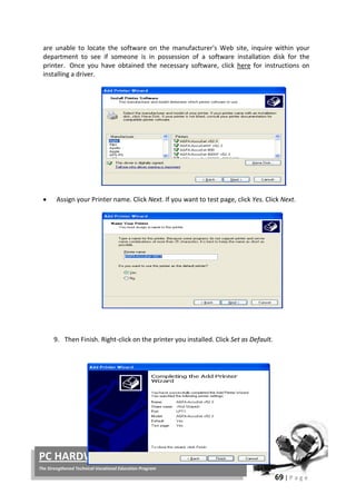 69 | P a g e
PC HARDWARE SERVICING
The Strengthened Technical-Vocational Education Program
are unable to locate the software on the manufacturer's Web site, inquire within your
department to see if someone is in possession of a software installation disk for the
printer. Once you have obtained the necessary software, click here for instructions on
installing a driver.
• Assign your Printer name. Click Next. If you want to test page, click Yes. Click Next.
9. Then Finish. Right-click on the printer you installed. Click Set as Default.
 