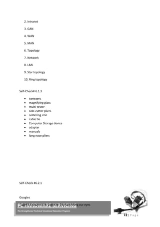 72 | P a g e
PC HARDWARE SERVICING
The Strengthened Technical-Vocational Education Program
2. Intranet
3. GAN
4. WAN
5. MAN
6. Topology
7. Network
8. LAN
9. Star topology
10. Ring topology
Self-Check# 6.1.3
• tweezers
• magnifying glass
• multi-tester
• side-cutter pliers
• soldering iron
• cable tie
• Computer Storage device
• adapter
• manuals
• long nose pliers
Self-Check #6.2.1
Googles
- used to prevent tiny particles from entering our eyes
 