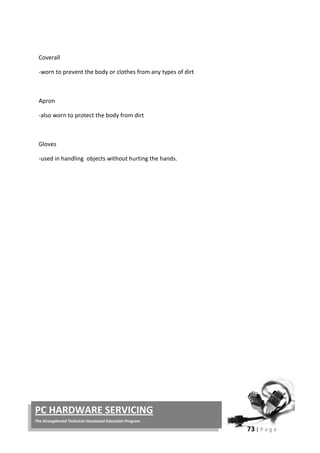 73 | P a g e
PC HARDWARE SERVICING
The Strengthened Technical-Vocational Education Program
Coverall
-worn to prevent the body or clothes from any types of dirt
Apron
-also worn to protect the body from dirt
Gloves
-used in handling objects without hurting the hands.
 