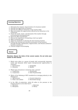 20
Learning Objectives
1. Determine the common characteristics of a business market
2. Describe the legal forms of business
3. Describe the different industries in the country today
4. Map and analyze the opportunities offered by the industries in the
community
5. Check the needs, wants. and demands of the market through
environmental scanning process
6. Know the 4M’s of production
7. Discuss the importance of acquiring a start-up capital
8. Make a business plan
9. Apply the standards in selecting the best business location
10. Assess the internal and external environment of the business
through Strength, Weaknesses, Opportunities, and Threats method of
business assessment
11. Practice simple record keeping
Pretest
Direction: Choose the letter of the correct answer. Do not write your
answer on this manual.
1. Which term refers to a group of people with economically important
needs and demands which opens entrepreneurial opportunities to
everyone?
a. Environment c. Geography
b. Ethnicity d. Market
2. Which type of business is owned by only 1 person?
a. Cooperative c. Partnership
b. Corporation d. Sole Proprietorship
3. Which of the following is NOT considered an emerging industry in the
Philippines?
a. Agribusiness c. Creative Industries
b. Power and utilities d. Renewable Energy
4. In the 4M’s of production, which M refers to the persons in the
business known as the labor force?
a. Machines c. Materials
b. Manpower d. Money
 
