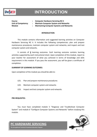 3 | P a g e
PC HARDWARE SERVICING
The Strengthened Technical-Vocational Education Program
Course : Computer Hardware Servicing NC II
Unit of Competency : Maintain Computer System and Networks
Module : Maintaining Computer Systems and Networks
INTRODUCTION
This module contains information and suggested learning activities on Computer
Hardware Servicing NC II. It includes the following competencies: plan and prepare
maintenance procedures; maintain computer system and networks; and inspect and test
computer system and networks.
It consists of 3 learning outcomes. Each learning outcome contains learning
activities supported by each instructional sheet. Upon completion of this module, report to
your teacher for assessment of what you achieved in terms of knowledge and skills
requirement in this module. If you pass the assessment, you will be given a certificate of
completion.
SUMMARY OF LEARNING OUTCOMES:
Upon completion of the module you should be able to:
LO1. Plan and prepare maintenance procedures
LO2. Maintain computer system and networks
LO3. Inspect and test computer system and networks
PRE-REQUISITES:
You must have completed module 5 “Diagnose and Troubleshoot Computer
System” and module 6 “Configure Computer Systems and Networks” before studying this
module.
 