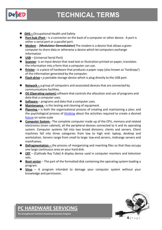 4 | P a g e
PC HARDWARE SERVICING
The Strengthened Technical-Vocational Education Program
 OHS –

Occupational Health and Safety
Port hub /Port

– is a connector on the back of a computer or other device. A port is
either a serial port or a parallel port.
Modem

- (Modulator-Demodulator) The modem is a device that allows a given
computer to share data or otherwise a device which let computers exchange
information
USB

– (Universal Serial Port)
Scanner

- is an input device that read text or illustration printed on paper, translates
the information into a form that a computer can use.
Printer

- is a piece of hardware that produces a paper copy (also known as ‘hardcopy’)
of the information generated by the computer.
Flash drive

– a portable storage device which is plug directly to the USB port.
Network –

a group of computers and associated devices that are connected by
communications facilities.
OS (Operating system)

software that controls the allocation and use of programs and
data that a computer uses.
Software

– programs and data that a computer uses.
Maintenance

- is the testing and cleaning of equipment.
Planning – is both the organizational process of creating and maintaining a plan; and
the psychological process of thinking about the activities required to create a desired
future on some scale
 Computer System

- The complete computer made up of the CPU, memory and related
electronics (main cabinet), all the peripheral devices connected to it and its operating
system. Computer systems fall into two broad divisions: clients and servers. Client
machines fall into three categories from low to high end: laptop, desktop and
workstation. Servers range from small to large: low-end servers, midrange servers and
mainframes.
Defragmentation –

the process of reorganizing and rewriting files so that they occupy
one large continuous area on your hard disk.
CRT

– (Cathode Ray Tube) A display device used in computer monitors and television
sets.
Boot sector

– The part of the formatted disk containing the operating system loading a
program.
Virus – A program intended to damage your computer system without your
knowledge and permission.
 
