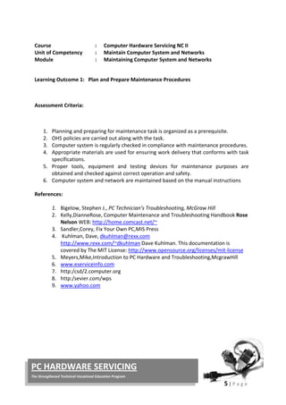 5 | P a g e
PC HARDWARE SERVICING
The Strengthened Technical-Vocational Education Program
Course : Computer Hardware Servicing NC II
Unit of Competency : Maintain Computer System and Networks
Module : Maintaining Computer System and Networks
Learning Outcome 1: Plan and Prepare Maintenance Procedures
Assessment Criteria:
1. Planning and preparing for maintenance task is organized as a prerequisite.
2. OHS policies are carried out along with the task.
3. Computer system is regularly checked in compliance with maintenance procedures.
4. Appropriate materials are used for ensuring work delivery that conforms with task
specifications.
5. Proper tools, equipment and testing devices for maintenance purposes are
obtained and checked against correct operation and safety.
6. Computer system and network are maintained based on the manual instructions
References:
1. Bigelow, Stephen J., PC Technician’s Troubleshooting, McGraw Hill
2. Kelly,DianneRose, Computer Maintenance and Troubleshooting Handbook Rose
Nelson WEB: http://home.comcast.net/~
3. Sandler,Corey, Fix Your Own PC,MIS Press
4. Kuhlman, Dave, dkuhlman@rexx.com
http://www.rexx.com/~dkuhlman Dave Kuhlman. This documentation is
covered by The MIT License: http://www.opensource.org/licenses/mit-license
5. Meyers,Mike,Introduction to PC Hardware and Troubleshooting,McgrawHill
6. www.eserviceinfo.com
7. http:/csd/2.computer.org
8. http:/sevier.com/wps
9. www.yahoo.com
 