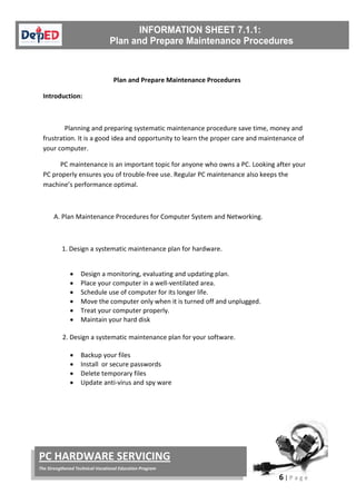 6 | P a g e
PC HARDWARE SERVICING
The Strengthened Technical-Vocational Education Program
Plan and Prepare Maintenance Procedures
Introduction:
Planning and preparing systematic maintenance procedure save time, money and
frustration. It is a good idea and opportunity to learn the proper care and maintenance of
your computer.
PC maintenance is an important topic for anyone who owns a PC. Looking after your
PC properly ensures you of trouble-free use. Regular PC maintenance also keeps the
machine’s performance optimal.
A. Plan Maintenance Procedures for Computer System and Networking.
1. Design a systematic maintenance plan for hardware.
• Design a monitoring, evaluating and updating plan.
• Place your computer in a well-ventilated area.
• Schedule use of computer for its longer life.
• Move the computer only when it is turned off and unplugged.
• Treat your computer properly.
• Maintain your hard disk
2. Design a systematic maintenance plan for your software.
• Backup your files
• Install or secure passwords
• Delete temporary files
• Update anti-virus and spy ware
 