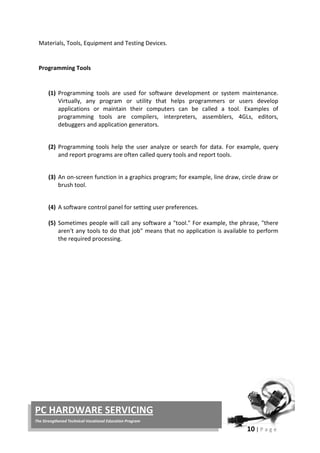 10 | P a g e
PC HARDWARE SERVICING
The Strengthened Technical-Vocational Education Program
Materials, Tools, Equipment and Testing Devices.
Programming Tools
(1) Programming tools are used for software development or system maintenance.
Virtually, any program or utility that helps programmers or users develop
applications or maintain their computers can be called a tool. Examples of
programming tools are compilers, interpreters, assemblers, 4GLs, editors,
debuggers and application generators.
(2) Programming tools help the user analyze or search for data. For example, query
and report programs are often called query tools and report tools.
(3) An on-screen function in a graphics program; for example, line draw, circle draw or
brush tool.
(4) A software control panel for setting user preferences.
(5) Sometimes people will call any software a "tool." For example, the phrase, "there
aren't any tools to do that job" means that no application is available to perform
the required processing.
 