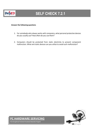 18 | P a g e
PC HARDWARE SERVICING
The Strengthened Technical-Vocational Education Program
Answer the following questions
1. For somebody who always works with computers, what personal protective devices
do you usually use? How often do you use them?
2. Computers should be protected from static electricity to prevent component
malfunction. What anti-static devices can you utilize to avoid such malfunction?
 