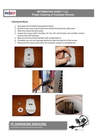 19 | P a g e
PC HARDWARE SERVICING
The Strengthened Technical-Vocational Education Program
Cleaning the Mouse
1. Shut down the PC before cleaning the mouse.
2. Roll the mouse over onto its back and remove the ball access slide cover.
3. Wash the mouse ball with water.
4. Inspect the mouse ball’s chamber, for lint, dirt and threads and carefully remove
any you find with tweezers.
5. Blow out the mouse ball chamber with compressed air.
6. If needed, you can use isopropyl alcohol to clean the exterior of the mouse.
7. Reconnect the mouse and restart the computer to give it a complete test
 