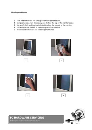 20 | P a g e
PC HARDWARE SERVICING
The Strengthened Technical-Vocational Education Program
Cleaning the Monitor
1. Turn off the monitor and unplug it from the power source.
2. Using compressed air, clean away any dust on the top of the monitor’s case.
3. Use a soft cloth and isopropyl alcohol to clean the outside of the monitor.
4. Use an antistatic cleaner to clean the glass of the monitor.
5. Reconnect the monitor and test the performance.
1 2
3 4
 