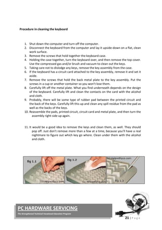 21 | P a g e
PC HARDWARE SERVICING
The Strengthened Technical-Vocational Education Program
Procedure in cleaning the keyboard
1. Shut down the computer and turn off the computer.
2. Disconnect the keyboard from the computer and lay it upside-down on a flat, clean
work surface.
3. Remove the screws that hold together the keyboard case.
4. Holding the case together, turn the keyboard over, and then remove the top cover.
Use the compressed gas and/or brush and vacuum to clean out the keys.
5. Taking care not to dislodge any keys, remove the key assembly from the case.
6. If the keyboard has a circuit card attached to the key assembly, remove it and set it
aside.
7. Remove the screws that hold the back metal plate to the key assembly. Put the
screws in a cup or another container so you won’t lose them.
8. Carefully lift off the metal plate. What you find underneath depends on the design
of the keyboard. Carefully lift and clean the contacts on the card with the alcohol
and cloth.
9. Probably, there will be some type of rubber pad between the printed circuit and
the back of the keys. Carefully lift this up and clean any spill residue from the pad as
well as the backs of the keys.
10. Reassemble the pads, printed circuit, circuit card and metal plate, and then turn the
assembly right-side up again.
11. It would be a good idea to remove the keys and clean them, as well. They should
pop off. Just don’t remove more than a few at a time, because you’ll have a real
nightmare to figure out which key go where. Clean under them with the alcohol
and cloth.
 