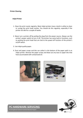 22 | P a g e
PC HARDWARE SERVICING
The Strengthened Technical-Vocational Education Program
Printer Cleaning
Inkjet Printer
1. Clean the print nozzle regularly. Most inkjet printers have a built-in utility to clean
or unclog the print head nozzles. You should do this regularly, especially if the
printer sits idle for a couple of weeks.
2. Never turn a printer off by pulling the plug from the power source. Always use the
printer’s power switch to turn it off. The printer has some built-in functions, such
as parking the print head that are tied to the power-off function of the printer’s
on/off switch.
3. Use inkjet quality paper.
4. Dust and paper scraps and bits can collect in the bottom of the paper path in an
inkjet printer. Remove the paper scraps and blow out any dust or paper bits that
have accumulated with compressed air.
 