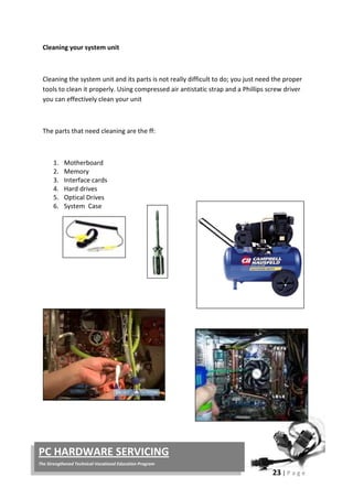 23 | P a g e
PC HARDWARE SERVICING
The Strengthened Technical-Vocational Education Program
Cleaning your system unit
Cleaning the system unit and its parts is not really difficult to do; you just need the proper
tools to clean it properly. Using compressed air antistatic strap and a Phillips screw driver
you can effectively clean your unit
The parts that need cleaning are the ff:
1. Motherboard
2. Memory
3. Interface cards
4. Hard drives
5. Optical Drives
6. System Case
 