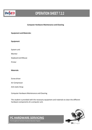 24 | P a g e
PC HARDWARE SERVICING
The Strengthened Technical-Vocational Education Program
Computer Hardware Maintenance and Cleaning
Equipment and Materials:
Equipment
System unit
Monitor
Keyboard and Mouse
Printer
Materials
Screw driver
Air Compressor
Anti-static Strap
Computer Hardware Maintenance and Cleaning
The student is provided with the necessary equipment and materials to clean the different
hardware components of a computer unit.
 