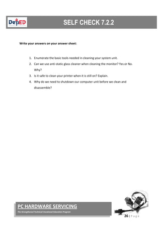 26 | P a g e
PC HARDWARE SERVICING
The Strengthened Technical-Vocational Education Program
Write your answers on your answer sheet:
1. Enumerate the basic tools needed in cleaning your system unit.
2. Can we use anti-static glass cleaner when cleaning the monitor? Yes or No.
Why?
3. Is it safe to clean your printer when it is still on? Explain.
4. Why do we need to shutdown our computer unit before we clean and
disassemble?
 