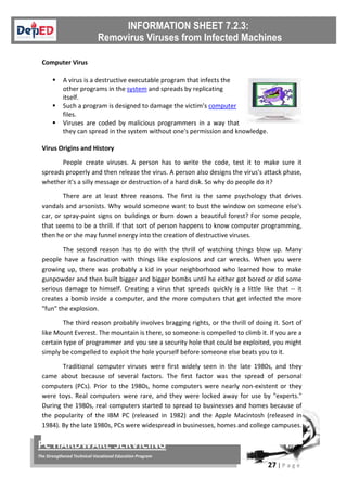27 | P a g e
PC HARDWARE SERVICING
The Strengthened Technical-Vocational Education Program
Computer Virus
 A virus is a destructive executable program that infects the
other programs in the system and spreads by replicating
itself.
 Such a program is designed to damage the victim’s computer
files.
 Viruses are coded by malicious programmers in a way that
they can spread in the system without one's permission and knowledge.
Virus Origins and History
People create viruses. A person has to write the code, test it to make sure it
spreads properly and then release the virus. A person also designs the virus's attack phase,
whether it's a silly message or destruction of a hard disk. So why do people do it?
There are at least three reasons. The first is the same psychology that drives
vandals and arsonists. Why would someone want to bust the window on someone else's
car, or spray-paint signs on buildings or burn down a beautiful forest? For some people,
that seems to be a thrill. If that sort of person happens to know computer programming,
then he or she may funnel energy into the creation of destructive viruses.
The second reason has to do with the thrill of watching things blow up. Many
people have a fascination with things like explosions and car wrecks. When you were
growing up, there was probably a kid in your neighborhood who learned how to make
gunpowder and then built bigger and bigger bombs until he either got bored or did some
serious damage to himself. Creating a virus that spreads quickly is a little like that -- it
creates a bomb inside a computer, and the more computers that get infected the more
"fun" the explosion.
The third reason probably involves bragging rights, or the thrill of doing it. Sort of
like Mount Everest. The mountain is there, so someone is compelled to climb it. If you are a
certain type of programmer and you see a security hole that could be exploited, you might
simply be compelled to exploit the hole yourself before someone else beats you to it.
Traditional computer viruses were first widely seen in the late 1980s, and they
came about because of several factors. The first factor was the spread of personal
computers (PCs). Prior to the 1980s, home computers were nearly non-existent or they
were toys. Real computers were rare, and they were locked away for use by "experts."
During the 1980s, real computers started to spread to businesses and homes because of
the popularity of the IBM PC (released in 1982) and the Apple Macintosh (released in
1984). By the late 1980s, PCs were widespread in businesses, homes and college campuses.
 