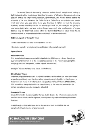 28 | P a g e
PC HARDWARE SERVICING
The Strengthened Technical-Vocational Education Program
The second factor is the use of computer bulletin boards. People could dial up a
bulletin board with a modem and download programs of all types. Games are extremely
popular, and so are simple word processors, spreadsheets, etc. Bulletin boards lead to the
precursor of the virus known as the Trojan horse. A Trojan horse is a program that sounds
really cool when you read about it. So you download it. When you run the program,
however, it does something uncool like erasing your disk. So you think you are getting a
neat game, but it wipes out your system. Trojan horses only hit a small number of people
because they are discovered quickly. Either the bulletin board owner would erase the file
from the system or people would send out messages to warn one another.
Different Aspects of Computer Virus
Finder- searches for the new uninfected files and the
Replicator- actually targets these files and infects it by multiplying itself.
Types of virus
Resident Viruses
This type of virus is a permanent which dwells in the RAM memory. From there it can
overcome and interrupt all of the operations executed by the system: corrupting files
and programs that are opened, closed, copied, renamed etc.
Examples include: Randex, CMJ, Meve, and MrKlunky.
Direct Action Viruses
The main purpose of this virus is to replicate and take action when it is executed. When
a specific condition is met, the virus will go into action and infect files in the directory or
folder that it is in and in directories that are specified in the AUTOEXEC.BAT file PATH.
This batch file is always located in the root directory of the hard disk and carries out
certain operations when the computer is booted.
Overwrite Viruses
Virus of this kind is characterized by the fact that it deletes the information contained in
the files that it infects, rendering them partially or totally useless once they have been
infected.
The only way to clean a file infected by an overwrite virus is to delete the file
completely, thus losing the original content.
 