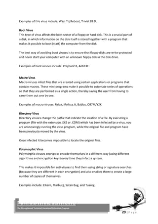 29 | P a g e
PC HARDWARE SERVICING
The Strengthened Technical-Vocational Education Program
Examples of this virus include: Way, Trj.Reboot, Trivial.88.D.
Boot Virus
This type of virus affects the boot sector of a floppy or hard disk. This is a crucial part of
a disk, in which information on the disk itself is stored together with a program that
makes it possible to boot (start) the computer from the disk.
The best way of avoiding boot viruses is to ensure that floppy disks are write-protected
and never start your computer with an unknown floppy disk in the disk drive.
Examples of boot viruses include: Polyboot.B, AntiEXE.
Macro Virus
Macro viruses infect files that are created using certain applications or programs that
contain macros. These mini-programs make it possible to automate series of operations
so that they are performed as a single action, thereby saving the user from having to
carry them out one by one.
Examples of macro viruses: Relax, Melissa.A, Bablas, O97M/Y2K.
Directory Virus
Directory viruses change the paths that indicate the location of a file. By executing a
program (file with the extension .EXE or .COM) which has been infected by a virus, you
are unknowingly running the virus program, while the original file and program have
been previously moved by the virus.
Once infected it becomes impossible to locate the original files.
Polymorphic Virus
Polymorphic viruses encrypt or encode themselves in a different way (using different
algorithms and encryption keys) every time they infect a system.
This makes it impossible for anti-viruses to find them using string or signature searches
(because they are different in each encryption) and also enables them to create a large
number of copies of themselves.
Examples include: Elkern, Marburg, Satan Bug, and Tuareg.
 