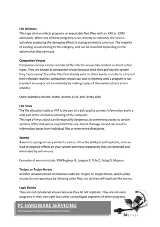 30 | P a g e
PC HARDWARE SERVICING
The Strengthened Technical-Vocational Education Program
File Infectors
This type of virus infects programs or executable files (files with an .EXE or .COM
extension). When one of these programs is run, directly or indirectly, the virus is
activated, producing the damaging effects it is programmed to carry out. The majority
of existing viruses belong to this category, and can be classified depending on the
actions that they carry out.
Companion Viruses
Companion viruses can be considered file infector viruses like resident or direct action
types. They are known as companion viruses because once they get into the system
they "accompany" the other files that already exist. In other words, in order to carry out
their infection routines, companion viruses can wait in memory until a program is run
(resident viruses) or act immediately by making copies of themselves (direct action
viruses).
Some examples include: Stator, Asimov.1539, and Terrax.1069
FAT Virus
The file allocation table or FAT is the part of a disk used to connect information and is a
vital part of the normal functioning of the computer.
This type of virus attack can be especially dangerous, by preventing access to certain
sections of the disk where important files are stored. Damage caused can result in
information losses from individual files or even entire directories.
Worms
A worm is a program very similar to a virus; it has the ability to self-replicate, and can
lead to negative effects on your system and most importantly they are detected and
eliminated by anti-viruses.
Examples of worms include: PSWBugbear.B, Lovgate.F, Trile.C, Sobig.D, Mapson.
Trojans or Trojan Horses
Another unsavory breed of malicious code are Trojans or Trojan horses, which unlike
viruses do not reproduce by infecting other files, nor do they self-replicate like worms.
Logic Bombs
They are not considered viruses because they do not replicate. They are not even
programs in their own right but rather camouflaged segments of other programs.
 