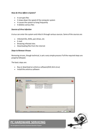 31 | P a g e
PC HARDWARE SERVICING
The Strengthened Technical-Vocational Education Program
How do Virus Affect a System?
• It corrupts files
• It slows down the speed of the computer system
• It causes the system to hang frequently
• It deletes various files
Sources of Virus Infection
A virus can enter the system and infect it through various sources. Some of the sources are
• Infected CDs, DVDs, pen drives, etc
• E-mail
• Browsing infected sites
• Downloading files from the internet
Steps to Remove Viruses
Removing viruses, though technical, is yet a very simple process if all the required steps are
properly followed.
The basic steps are:
• Buy or download an antivirus software(AVG Anti-virus)
• Install the antivirus software
 