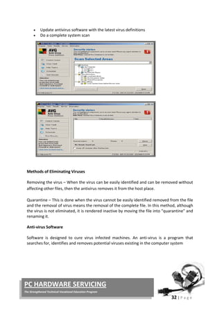 32 | P a g e
PC HARDWARE SERVICING
The Strengthened Technical-Vocational Education Program
• Update antivirus software with the latest virus definitions
• Do a complete system scan
Methods of Eliminating Viruses
Removing the virus – When the virus can be easily identified and can be removed without
affecting other files, then the antivirus removes it from the host place.
Quarantine – This is done when the virus cannot be easily identified removed from the file
and the removal of virus means the removal of the complete file. In this method, although
the virus is not eliminated, it is rendered inactive by moving the file into "quarantine" and
renaming it.
Anti-virus Software
Software is designed to cure virus infected machines. An anti-virus is a program that
searches for, identifies and removes potential viruses existing in the computer system
 