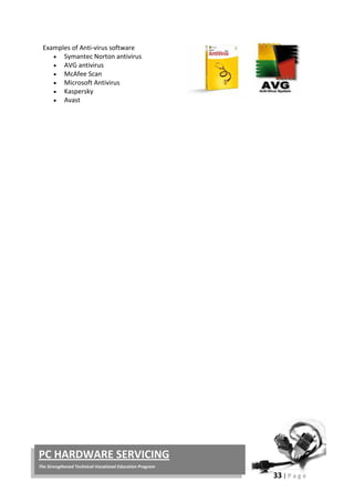 33 | P a g e
PC HARDWARE SERVICING
The Strengthened Technical-Vocational Education Program
Examples of Anti-virus software
• Symantec Norton antivirus
• AVG antivirus
• McAfee Scan
• Microsoft Antivirus
• Kaspersky
• Avast
 