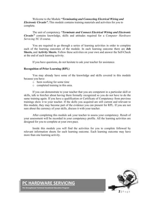  
2 | P a g e  
 
PC HARDWARE SERVICING 
The Strengthened Technical‐Vocational Education Program 
Welcome to the Module “Terminating and Connecting Electrical Wiring and
Electronic Circuits”. This module contains training materials and activities for you to
complete.
The unit of competency “Terminate and Connect Electrical Wiring and Electronic
Circuits” contains knowledge, skills and attitudes required for a Computer Hardware
Servicing NC II course.
You are required to go through a series of learning activities in order to complete
each of the learning outcomes of the module. In each learning outcome there are Job
Sheets, and Activity Sheets. Follow these activities on your own and answer the Self-Check
at the end of each learning activity.
If you have questions, do not hesitate to ask your teacher for assistance.
Recognition of Prior Learning (RPL)
You may already have some of the knowledge and skills covered in this module
because you have:
o been working for some time
o completed training in this area.
If you can demonstrate to your teacher that you are competent in a particular skill or
skills, talk to him/her about having them formally recognized so you do not have to do the
same training again. If you have a qualification or Certificate of Competency from previous
trainings show it to your teacher. If the skills you acquired are still current and relevant to
this module, they may become part of the evidence you can present for RPL. If you are not
sure about the currency of your skills, discuss it with your teacher.
After completing this module ask your teacher to assess your competency. Result of
your assessment will be recorded in your competency profile. All the learning activities are
designed for you to complete at your own pace.
Inside this module you will find the activities for you to complete followed by
relevant information sheets for each learning outcome. Each learning outcome may have
more than one learning activity.
 
 
 
 
 
 
 
 
 