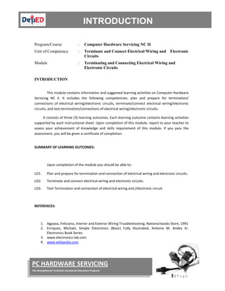  
3 | P a g e  
 
PC HARDWARE SERVICING 
The Strengthened Technical‐Vocational Education Program 
 
 
Program/Course : Computer Hardware Servicing NC II
Unit of Competency : Terminate and Connect Electrical Wiring and Electronic
Circuits
Module : Terminating and Connecting Electrical Wiring and
Electronic Circuits
INTRODUCTION
 
This module contains information and suggested learning activities on Computer Hardware 
Servicing  NC  II.  It  includes  the  following  competencies:  plan  and  prepare  for  termination/ 
connections  of  electrical  wiring/electronic  circuits,  terminate/connect  electrical  wiring/electronic 
circuits, and test termination/connections of electrical wiring/electronic circuits. 
          It consists of three (3) learning outcomes. Each learning outcome contains learning activities 
supported by each instructional sheet. Upon completion of this module, report to your teacher to 
assess  your  achievement  of  knowledge  and  skills  requirement  of  this  module.  If  you  pass  the 
assessment, you will be given a certificate of completion. 
SUMMARY OF LEARNING OUTCOMES: 
 
  Upon completion of the module you should be able to: 
LO1.  Plan and prepare for termination and connection of electrical wiring and electronic circuits. 
LO2.  Terminate and connect electrical wiring and electronic circuits. 
LO3.  Test Termination and connection of electrical wiring and /electronic circuit. 
 
REFERENCES: 
 
1. Agpaoa, Feliciano, Interior and Exterior Wiring Troubleshooting, National books Store, 1991 
2. Enriquez,  Michael,  Simple  Electronics  (Basic)  Fully  Illustrated,  Antonio  M.  Andes  Sr. 
Electronics Book Series 
3. www.electronics‐lab.com  
4. www.wikipedia.com 
 
 
 