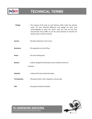  
4 | P a g e  
 
PC HARDWARE SERVICING 
The Strengthened Technical‐Vocational Education Program 
 
 
 
 
Voltage   ‐  The  measure  of  the  push  on  each  electron  which  makes  the  electron 
move.  The  term  potential  difference  and  voltage  are  often  used 
interchangeably  to  mean  the  “push”,  thus,  you  may  see  the  term 
electromotive  force  (EMF)  or  just  the  word  potential  to  describe  the 
electron push in certain instances.  
 
Current  ‐ The flow of electrons in the circuit. 
 
Resistance  ‐ The opposition to current flow. 
 
Power      ‐ The rate of doing work. 
 
Resistor  ‐ A device designed intentionally to have a definite amount of  
                                       resistance 
 
Capacitor     ‐ A device that stores electrical energy. 
Termination - The point where a line, channel or circuit ends.
 
OHS                ‐ Occupational Health and Safety 
 
 
 
 
 
 
 
 
 