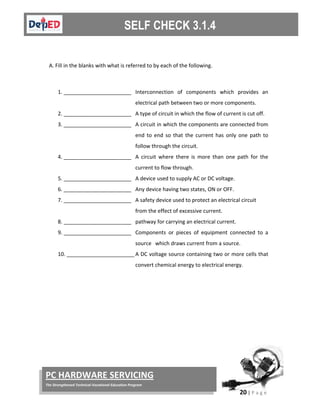  
20 | P a g e  
 
PC HARDWARE SERVICING 
The Strengthened Technical‐Vocational Education Program 
 
 
A. Fill in the blanks with what is referred to by each of the following. 
 
1. _______________________ Interconnection  of  components  which  provides  an 
electrical path between two or more components.  
2. _______________________ A type of circuit in which the flow of current is cut off. 
3. _______________________ A circuit in which the components are connected from 
end  to  end  so  that  the current  has  only  one  path  to 
follow through the circuit. 
4. _______________________ A  circuit  where  there  is  more  than  one  path  for  the 
current to flow through. 
5. _______________________ A device used to supply AC or DC voltage. 
6. _______________________ Any device having two states, ON or OFF.  
7. _______________________ A safety device used to protect an electrical circuit 
from the effect of excessive current.   
8. _______________________ pathway for carrying an electrical current. 
9. _______________________ Components  or  pieces  of  equipment  connected  to  a 
source   which draws current from a source.  
10. _______________________ A DC voltage source containing two or more cells that 
convert chemical energy to electrical energy.  
 
 
 
 
