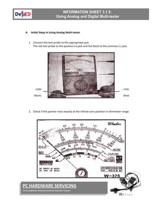  
21 | P a g e  
 
PC HARDWARE SERVICING 
The Strengthened Technical‐Vocational Education Program 
 
 
A. Initial Steps in Using Analog Multi‐tester 
 
1. Connect the test probe to the appropriate jack.  
The red test probe to the positive (+) jack and the black to the common (‐) jack. 
 
 
 
 
 
 
 
 
 
2. Check if the pointer rests exactly at the infinite zero position in ohmmeter range. 
 
 
 
 
 
 
 
 
 
 
 
‐COM 
(Black) 
  + POS 
(Red) 
 