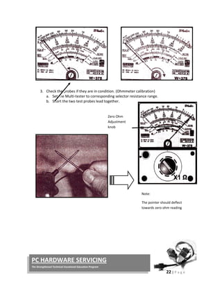  
22 | P a g e  
 
PC HARDWARE SERVICING 
The Strengthened Technical‐Vocational Education Program 
 
 
 
 
 
 
 
3. Check the probes if they are in condition. (Ohmmeter calibration) 
a. Set the Multi‐tester to corresponding selector resistance range. 
b. Short the two test probes lead together. 
 
 
 
 
 
 
 
 
 
 
 
 
 
 
 
 
 
Zero Ohm 
Adjustment 
knob
Note: 
The pointer should deflect 
towards zero ohm reading 
 