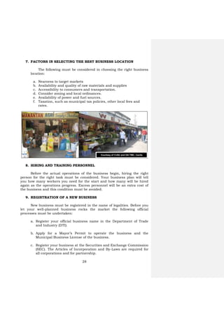 28
7. FACTORS IN SELECTING THE BEST BUSINESS LOCATION
The following must be considered in choosing the right business
location:
a. Nearness to target markets
b. Availability and quality of raw materials and supplies
c. Accessibility to consumers and transportation.
d. Consider zoning and local ordinances.
e. Availability of power and fuel sources.
f. Taxation, such as municipal tax policies, other local fees and
rates.
8. HIRING AND TRAINING PERSONNEL
Before the actual operations of the business begin, hiring the right
person for the right task must be considered. Your business plan will tell
you how many workers you need for the start and how many will be hired
again as the operations progress. Excess personnel will be an extra cost of
the business and this condition must be avoided.
9. REGISTRATION OF A NEW BUSINESS
New business must be registered in the name of legalities. Before you
let your well-planned business rocks the market the following official
processes must be undertaken:
a. Register your official business name in the Department of Trade
and Industry (DTI).
b. Apply for a Mayor’s Permit to operate the business and the
Municipal Business License of the business.
c. Register your business at the Securities and Exchange Commission
(SEC). The Articles of Incorporation and By-Laws are required for
all corporations and for partnership.
Courtesy of CvSU and DA-TMC, Cavite
 