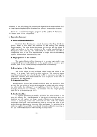 38
However, in the marketing part, the source of products to be marketed must
be clearly stated including the details of the product outsourcing process.
Below is a sample business plan prepared by Mr. Godwin N. Nazareno,
rice trader from Alcala, Pangasinan.
I. Executive Summary
A. Brief Summary of the Plan
Godwin’s Rice Trading is a small business that buy dried rice
grains ready to mill from rice farmers in the locality and nearby
municipalities. The total grain purchases for the day will be milled at
night and deliver to the rice retailers in the nearby municipalities in
Pangasinan the next day. The well-milled rice of Godwin will offer a
competitive price to the local market since its target market is in nearby
vicinity with minimal transportation cost.
B. Major purpose of the business
The major objective of the business is to provide high quality, and
competitively-priced well-milled rice to the public and to ensure a good
market price for the farmer’s rice grains produce in the locality.
C. Description of the Business
The brand name of the business comes from the name of the
owner. It is single /sole proprietorship business. The business name
shall be prominently placed and clearly visible to customers during buy
and sales activities. Sold well-milled rice shall be packed at the time of
milling in a well leveled sack.
D. Organizational Plan
Godwin’s Rice Trading will hire ten laborers, with one who could drive
a truck for the buying of grains and delivery of milled rice; and another
ten laborers for the milling of rice at night time. Godwin will serve as the
manager, treasurer and secretary, to minimize cost. The target opening
date will be on September 18, 2014.
E. Production Plan
As a profit-generating business, we chose the location that is not
only well known, but also accessible to the farmer/customers. With this
location, we will capture our target market. Moreover, the location has
access to electricity; water and transportation that will help Godwin
realize his objectives. The business will start by buying 300 bags of rice
grains from the farmers for one day. The purchased rice grains will be
milled at night which will be immediately be delivered in the morning to
the pre-contacted rice retail in the nearby municipalities.
 