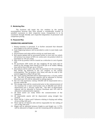 39
F. Marketing Plan
The business will target the rice retailers in the nearby
municipalities because they have already a considerable number of
satisfied customers in their respective areas. Competition is to be
countered through friendly and respectful disposition of personnel and
competitive pricing.
G. Financial Plan
UNDERLYING ASSUMPTIONS:
1. Strong economy is assumed. It is further assumed that demand
and supply in rice will not change.
2. Cash beginning balance will be provided in order to meet daily cash
inflows.
3. All purchases and sales will be strictly on cash basis only.
4. Rice grains (palay) will be processed further to turn into rice which
will produce an output of 60% (in units) and a by-product which is
equivalent to 10% (in units).
5. Sale of the by-product will be treated as a reduction in cost of goods
sold.
6. All purchases (300 sacks per day weighing 50 kg each) will be
stored in the storage room exactly at 8:00 pm to be milled. Milling
time will be from 8:00 pm up to 4:00 am.
7. All products will be sold a day after the purchase (in the morning) @
Php 38.00/ kg delivered to the rice retailers in the nearby
municipalities. The by-product (rice bran) will also be sold to the
nearest piggeries @ Php 4.00 per kilo.
8. The truck costing 500,000 will be depreciated over a 15-year useful
life. The 90% of depreciation expense will be allocated to Factory
Overhead and 10% will be allocated to selling expense.
9. The rice mill machinery costing 100,000 will be depreciated over a
20-year useful life.
10. The storage room will be constructed prior to the commencement of
the business for a total construction cost of 300,000 and will be
depreciated over a 30-year useful life. The 90% of depreciation
expense will be allocated to Factory Overhead and 10% will be
allocated to administrative expense.
11. All fixed assets are ready before the commencement of the
business.
12. All depreciable assets will be depreciated using straight line
method.
13. There will be 1 driver and 9 laborers relating to buying and selling
of rice at Php 420 each.
14. There will be 10 laborers who will be responsible for the milling of
rice at Php 350 each.
15. Wages will be allocated between freight-in and freight out. A 75%
will be allocated to freight-in and the remaining will be allocated to
 