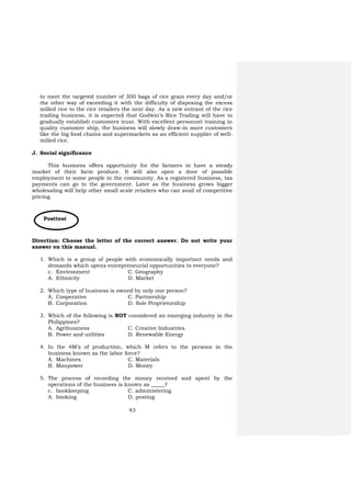 43
Posttest
to meet the targeted number of 300 bags of rice grain every day and/or
the other way of exceeding it with the difficulty of disposing the excess
milled rice to the rice retailers the next day. As a new entrant of the rice
trading business, it is expected that Godwin’s Rice Trading will have to
gradually establish customers trust. With excellent personnel training in
quality customer ship, the business will slowly draw-in more customers
like the big food chains and supermarkets as an efficient supplier of well-
milled rice.
J. Social significance
This business offers opportunity for the farmers to have a steady
market of their farm produce. It will also open a door of possible
employment to some people in the community. As a registered business, tax
payments can go to the government. Later as the business grows bigger
wholesaling will help other small scale retailers who can avail of competitive
pricing.
Direction: Choose the letter of the correct answer. Do not write your
answer on this manual.
1. Which is a group of people with economically important needs and
demands which opens entrepreneurial opportunities to everyone?
c. Environment C. Geography
A. Ethnicity D. Market
2. Which type of business is owned by only one person?
A. Cooperative C. Partnership
B. Corporation D. Sole Proprietorship
3. Which of the following is NOT considered an emerging industry in the
Philippines?
A. Agribusiness C. Creative Industries
B. Power and utilities D. Renewable Energy
4. In the 4M’s of production, which M refers to the persons in the
business known as the labor force?
A. Machines C. Materials
B. Manpower D. Money
5. The process of recording the money received and spent by the
operations of the business is known as _____?
c. bookkeeping C. administering
A. booking D. posting
 
